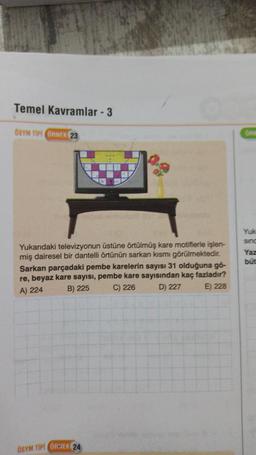 Temel Kavramlar - 3
ÖSYM TİPİ ÖRNEK 23
Yukarıdaki televizyonun üstüne örtülmüş kare motiflerle işlen-
miş dairesel bir dantelli örtünün sarkan kısmı görülmektedir.
Sarkan parçadaki pembe karelerin sayısı 31 olduğuna gö-
re, beyaz kare sayısı, pembe kare sayısından kaç fazladır?
B) 225
A) 224
C) 226
D) 227
E) 228
ÖSYM TİPİ ÖRNEK 24
Yuk
sinc
Yaz
būt