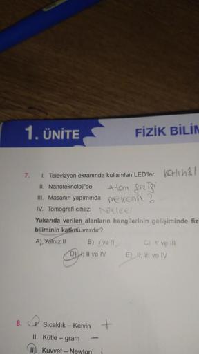 8.
1. ÜNİTE
7.
1. Televizyon ekranında kullanılan LED'ler inal
II. Nanoteknoloji'de
III. Masanın yapımında
IV. Tomografi cihazı
Yukarıda verilen alanların hangilerinin gelişiminde fiz
biliminin katkısı vardır?
A) Yalnız II
B) ve N
D) I, II ve IV
FİZİK BİLİ