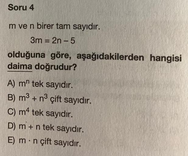 Soru 4
m ve n birer tam sayıdır.
3m = 2n-5
olduğuna göre, aşağıdakilerden hangisi
daima doğrudur?
A) m tek sayıdır.
B) m³ + n³ çift sayıdır.
C) m4 tek sayıdır.
D) m + n tek sayıdır.
E) m n çift sayıdır.
●