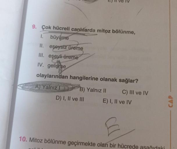 9. Çok hücreli canlılarda mitoz bölünme,
1. büyüme
II. eşeysiz üreme
III. eşeyli üreme
IV. gelişme
olaylarından hangilerine olanak sağlar?
A) Yalnız
B) Yalnız II
D) I, II ve III
C) III ve IV
E) I, II ve IV
E
10. Mitoz bölünme geçirmekte olan bir hücrede aş