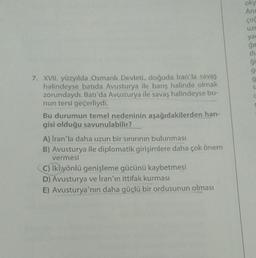 7. XVII. yüzyılda Osmanlı Devleti, doğuda Iran'la savaş
halindeyse batida Avusturya ile barış halinde olmak
zorundaydı. Batı'da Avusturya ile savaş halindeyse bu-
nun tersi geçerliydi.
Bu durumun temel nedeninin aşağıdakilerden han-
gisi olduğu savunulabilir?
A) İran'la daha uzun bir sınırının bulunması
B) Avusturya ile diplomatik girişimlere daha çok önem
vermesi
C) İki yönlü genişleme gücünü kaybetmesi
D) Avusturya ve İran'ın ittifak kurması
E) Avusturya'nın daha güçlü bir ordusunun olması
oky
Anc
çoc
UZL
yar
ğır
du
ģi
S
C