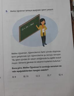 6
9. Melike öğretmen tahtaya aşağıdaki işlemi yazıyor.
15 x 24 = 360
Melike öğretmen, öğrencilerinin farklı yönde düşünce-
lerini geliştirmek için öğrencilerine şu soruyu soruyor.
"Bu işlem içinden iki rakam sildiğinizde bu eşitlik bozul-
muyor. Silmeniz gereken iki rakamın toplamını bulunuz."
Buna göre, Melike Öğretmen'in sorduğu sorunun ce-
vabı aşağıdakilerden hangisi olabilir?
A) 9
C) 2
B) 10
D) 7
E) 4