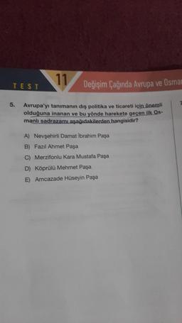 TEST
5.
Değişim Çağında Avrupa ve Osman
Avrupa'yı tanımanın dış politika ve ticareti için önemli
olduğuna inanan ve bu yönde harekete geçen ilk Os-
manlı sadrazamı aşağıdakilerden hangisidir?
A) Nevşehirli Damat İbrahim Paşa
B) Fazıl Ahmet Paşa
C) Merzifonlu Kara Mustafa Paşa
D) Köprülü Mehmet Paşa
E) Amcazade Hüseyin Paşa