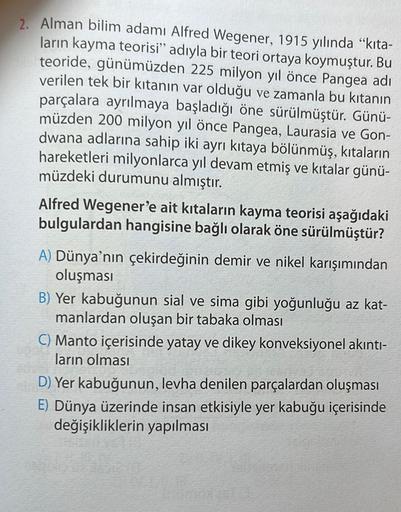 2. Alman bilim adamı Alfred Wegener, 1915 yılında “kita-
ların kayma teorisi" adıyla bir teori ortaya koymuştur. Bu
teoride, günümüzden 225 milyon yıl önce Pangea adı
verilen tek bir kıtanın var olduğu ve zamanla bu kıtanın
parçalara ayrılmaya başladığı ön