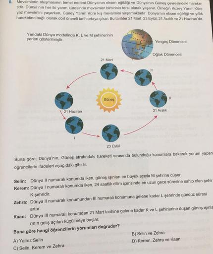 6. Mevsimlerin oluşmasının temel nedeni Dünya'nın eksen eğikliği ve Dünya'nın Güneş çevresindeki hareke-
tidir. Dünya'nın her iki yarım küresinde mevsimler birbirinin tersi olarak yaşanır. Örneğin Kuzey Yarım Küre
yaz mevsimini yaşarken, Güney Yarım Küre k