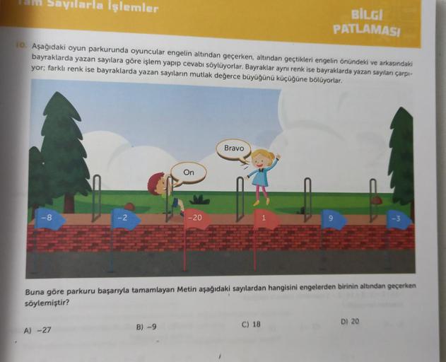 Tam Sayılarla İşlemler
10. Aşağıdaki oyun parkurunda oyuncular engelin altından geçerken, altından geçtikleri engelin önündeki ve arkasındaki
bayraklarda yazan sayılara göre işlem yapıp cevabı söylüyorlar. Bayraklar aynı renk ise bayraklarda yazan sayıları