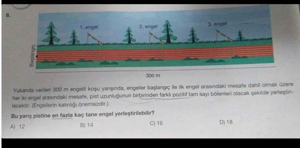 8.
Başlangıç
1
1. engel
2. engel
300 m
1
C) 16
3. engel
Yukarıda verilen 300 m engelli koşu yarışında, engeller başlangıç ile ilk engel arasındaki mesafe dahil olmak üzere
her iki engel arasındaki mesafe, pist uzunluğunun birbirinden farklı pozitif tam say