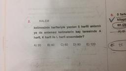 2.
KALEM
kelimesinin harfleriyle yazılan 5 harfli anlamlı
ya da anlamsız kelimelerin kaç tanesinde A
harfi, K harfi ile L harfi arasındadır?
C) 60 D) 80
A) 20
B) 40
E) 120
6. 5 fark
kitapla
en ço
A) 8!
#F
2F