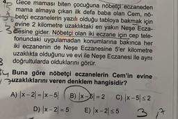 Gece maması biten çocuğuna nöbetçi eczaneden
mama almaya çıkan ilk defa baba olan Cem, nö-
betçi eczanelerin yazılı olduğu tabloya bakmak için
evine 2 kilometre uzaklıktaki en yakın Neşe Ecza-
nesine gider. Nöbetçi olan iki eczane için cep tele-
fonundaki uygulamadan konumlarına bakınca her
iki eczanenin de Neşe Eczanesine 5'er kilometre
uzaklıkta olduğunu ve evi ile Neşe Eczanesi ile aynı
3 doğrultularda olduklarını görür.
Buna göre nöbetçi eczanelerin Cem'in evine
uzaklıklarını veren denklem hangisidir?
A) |x-2| = |x-5 B) |x-5=2 C) |x-5 ≤2
D) |x-2=5 E) |x-2≤5
3
7