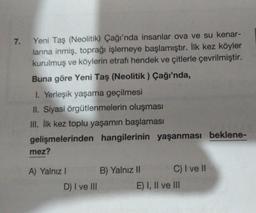 7.
Yeni Taş (Neolitik) Çağı'nda insanlar ova ve su kenar-
larına inmiş, toprağı işlemeye başlamıştır. İlk kez köyler
kurulmuş ve köylerin etrafı hendek ve çitlerle çevrilmiştir.
Buna göre Yeni Taş (Neolitik ) Çağı'nda,
1. Yerleşik yaşama geçilmesi
II. Siyasi örgütlenmelerin oluşması
III. İlk kez toplu yaşamın başlaması
gelişmelerinden hangilerinin yaşanması beklene-
mez?
A) Yalnız I
D) I ve III
B) Yalnız II
C) I ve II
E) I, II ve III