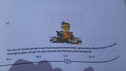 11.
okuduğuna göre, her gün 25 sayfa okuyarak aynı kitabı kaç günde bitirebilirdi?
Her gün bir önceki günden 5 sayfa fazla okuyarak elindeki kitabı 5 günde bitiren Mesut; ilk gün 15 sayfa kitap
B) 6
A) 5
C) 8
6
D) 10