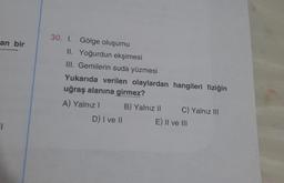 an bir
1
30. 1. Gölge oluşumu
II. Yoğurdun ekşimesi
III. Gemilerin suda yüzmesi
Yukarıda verilen olaylardan hangileri fiziğin
uğraş alanına girmez?
A) Yalnız I
D) I ve II
B) Yalnız II
C) Yalnız III
E) II ve III