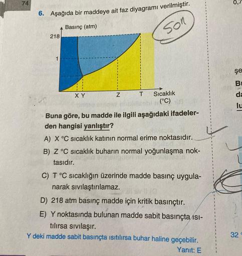 74
6. Aşağıda bir maddeye ait faz diyagramı verilmiştir.
Basınç (atm)
Son
218
1
XY
Z
T
Sıcaklık
(°C)
Buna göre, bu madde ile ilgili aşağıdaki ifadeler-
den hangisi yanlıştır?
A) X °C sıcaklık katının normal erime noktasıdır.
B) Z °C sıcaklık buharın normal