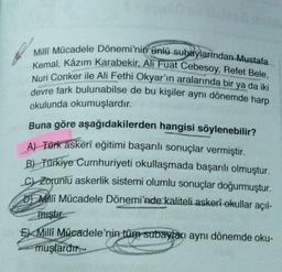 Milli Mücadele Dönemi'nin ünlü subaylarindan Mustafa
Kemal, Kâzım Karabekir, Ali Fuat Cebesoy, Refet Bele,
Nuri Conker ile Ali Fethi Okyar'ın aralarında bir ya da iki
devre fark bulunabilse de bu kişiler aynı dönemde harp
okulunda okumuşlardır.
Buna göre aşağıdakilerden hangisi söylenebilir?
A) Türk askerî eğitimi başarılı sonuçlar vermiştir.
B) Türkiye Cumhuriyeti okullaşmada başarılı olmuştur.
CZorunlu askerlik sistemi olumlu sonuçlar doğurmuştur.
D Milli Mücadele Dönemi'nde kaliteli askeri okullar açıl-
miştir
Milli Mücadele'nin tüm subayları aynı dönemde oku-
muşlardır.