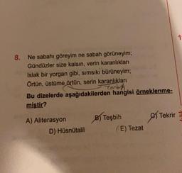 8. Ne sabahı göreyim ne sabah görüneyim;
Gündüzler size kalsın, verin karanlıkları
Islak bir yorgan gibi, sımsıkı bürüneyim;
Örtün, üstüme örtün, serin karanlıkları
torbik
Bu dizelerde aşağıdakilerden hangisi örneklenme-
miştir?
A) Aliterasyon
D) Hüsnütalil
B) Teşbih
(E) Tezat
Tekrir
es