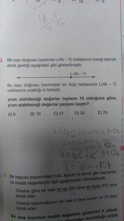 o
y.
1 16
9
6
2. Bir sayı doğrusu üzerinde L(4b-7) noktasının hangi sayıya
denk geldiği aşağıdaki gibi gösterilmiştir.
L (4b-7)
●
16
Bu sayı doğrusu üzerindeki bir K(a) noktasının L(4b-7)
noktasına uzaklığı b birimdir.
a'nın alabileceği değerler toplamı 10 olduğuna göre,
a'nın alabileceği değerler çarpımı kaçtır?
A) 9
B) 16
C) 21
D) 24
E) 25
3. Bir hayvan pazarındaki inek, koyun ve tavuk gibi hayvanla- M
rin maddi değerleriyle ilgili aşağıdakiler bilinmektedir.
Cinsine göre bir inek en az 250 tane en fazla 310 tane
tavuk eder.
250<6k+1012 3106
240 < 61 (300K!
994 (250+
250/1 3 10+ s
$
A
1 = 612-107
A
Cinsine bakılmaksızın bir inek 6 tane koyun ve 10 tane
tavuk eder.
Bir tane koyunun maddi değerinin gösterimi K olmak
cinsinden bulunduğu aralık
A
1