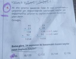 190 A+ 101+0=100
6. Alt alta çarpma işleminde farklı iki sayı çarpılırken
çarpanlar yer değiştirdiğinde satırlardaki sayılar yer
değişmiyorsa, çarpılan bu sayılara birbirinin kuzen sa-
yıları denir.
Örneğin;
+
A) 96
46
63
x 23
138
92
1058
+
B) 120
23
X 46
138
92
1058
Buna göre, 24 sayısının iki basamaklı kuzen sayıla-
rinin toplamı kaçtır?
1. satır
2. satır
C) 132
D) 144
E) 156