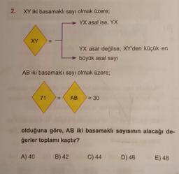 2.
XY iki basamaklı sayı olmak üzere;
YX asal ise, YX
XY
YX asal değilse, XY'den küçük en
büyük asal sayı
AB iki basamaklı sayı olmak üzere;
||
71
A) 40
+ AB = 30
olduğuna göre, AB iki basamaklı sayısının alacağı de-
ğerler toplamı kaçtır?
B) 42
C) 44
D) 46
E) 48
