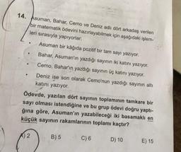 14. Asuman, Bahar, Cemo ve Deniz adlı dört arkadaş verilen
bir matematik ödevini hazırlayabilmek için aşağıdaki işlem-
leri sırasıyla yapıyorlar:
Asuman bir kâğıda pozitif bir tam sayı yazıyor.
Bahar, Asuman'ın yazdığı sayının iki katını yazıyor.
Cemo, Bahar'ın yazdığı sayının üç katını yazıyor.
Deniz ise son olarak Cemo'nun yazdığı sayının altı
katını yazıyor.
Ödevde, yazılan dört sayının toplamının tamkare bir
sayı olması istendiğine ve bu grup ödevi doğru yaptı-
ğına göre, Asuman'ın yazabileceği iki basamaklı en
küçük sayının rakamlarının toplamı kaçtır?
A) 2
B) 5
C) 6
D) 10
E) 15
