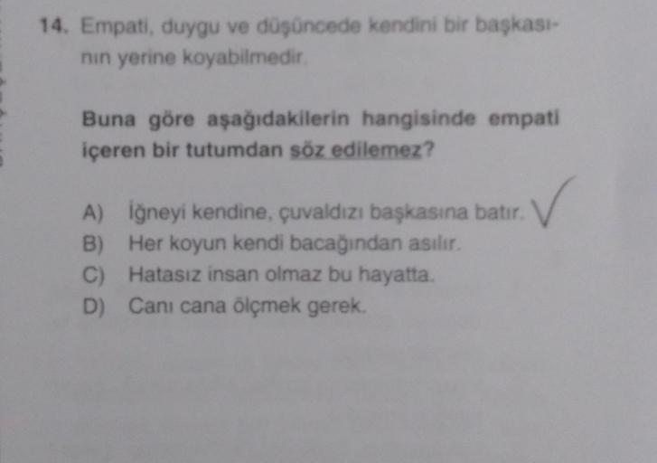 14. Empati, duygu ve düşüncede kendini bir başkası-
nın yerine koyabilmedir.
Buna göre aşağıdakilerin hangisinde empati
içeren bir tutumdan söz edilemez?
✓
A) İğneyi kendine, çuvaldızı başkasına batır.
B) Her koyun kendi bacağından asılır.
C) Hatasız insan