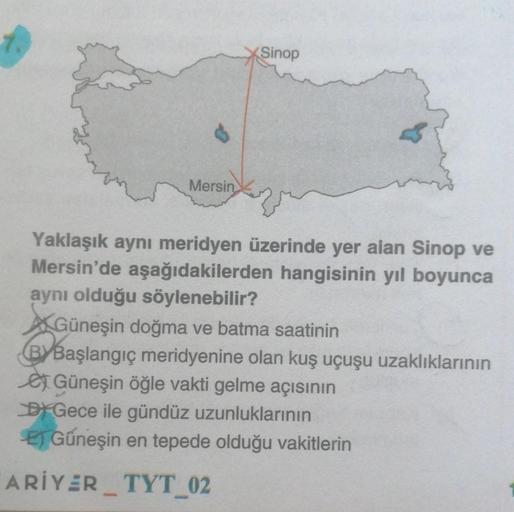 Mersin
Sinop
Yaklaşık aynı meridyen üzerinde yer alan Sinop ve
Mersin'de aşağıdakilerden hangisinin yıl boyunca
aynı olduğu söylenebilir?
Güneşin doğma ve batma saatinin
BYBaşlangıç meridyenine olan kuş uçuşu uzaklıklarının
Güneşin öğle vakti gelme açısını