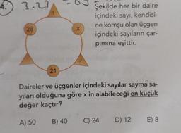4.
3.27
28
21
A) 50
X
Daireler ve üçgenler içindeki sayılar sayma sa-
yıları olduğuna göre x in alabileceği en küçük
değer kaçtır?
B) 40
Şekilde her bir daire
içindeki sayı, kendisi-
ne komşu olan üçgen
içindeki sayıların çar-
pımına eşittir.
C) 24
D) 12
E) 8