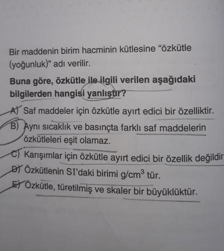 Bir maddenin birim hacminin kütlesine "özkütle
(yoğunluk)" adı verilir.
Buna göre, özkütle ile ilgili verilen aşağıdaki
bilgilerden hangisi yanlıştır?
A) Saf maddeler için özkütle ayırt edici bir özelliktir.
B) Aynı sıcaklık ve basınçta farklı saf maddeler