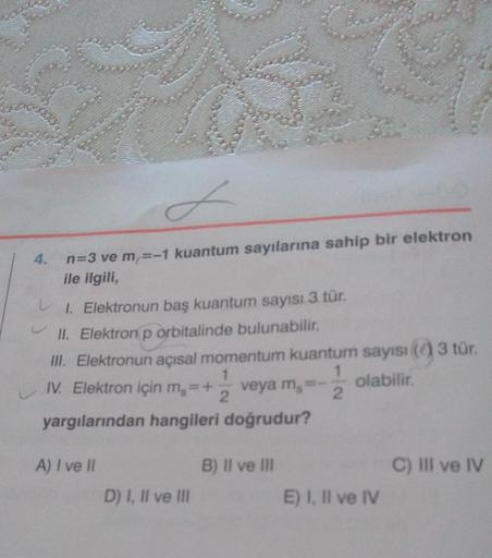 4.
d
n=3 ve m = -1 kuantum sayılarına sahip bir elektron
ile ilgili,
1. Elektronun baş kuantum sayısı 3 tür.
II. Elektron p orbitalinde bulunabilir.
III. Elektronun açısal momentum kuantum sayısı (0) 3 tür.
IV. Elektron için mg = + veya m-
1
olabilir.
2
2
