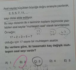 Asal sayılar küçükten büyüğe doğru sırasıyla yazılarak,
2, 3, 5, 7, 11, ...
sayı dizisi elde ediliyor.
Bu sayı dizisinin ilk n teriminin toplamı biçiminde yazı-
labilen asal sayılar "muhteşem asal" olarak tanımlanıyor.
Örneğin;
A) 1
55
17
17=2+3+5+7
olduğu için 17 sayısı bir muhteşem asaldır.
Bu verilere göre, iki basamaklı kaç değişik muh-
teşem asal sayı vardır?
B) 2
C) 3
Xo
6A
67
D) 4
E) 5