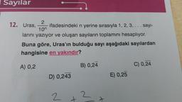 Sayılar
2
12. Uras, ifadesindeki n yerine sırasıyla 1, 2, 3, ... sayı-
larını yazıyor ve oluşan sayıların toplamını hesaplıyor.
10⁰
Buna göre, Uras'ın bulduğu sayı aşağıdaki sayılardan
hangisine en yakındır?
A) 0,2
D) 0,243
2
B) 0,24
2
E) 0,25
C) 0,24