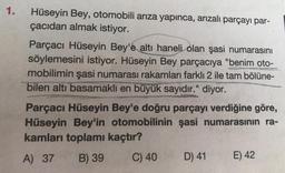 1.
Hüseyin Bey, otomobili arıza yapınca, arızalı parçayı par-
çacıdan almak istiyor.
Parçacı Hüseyin Bey'e altı haneli olan şasi numarasını
söylemesini istiyor. Hüseyin Bey parçacıya "benim oto-
mobilimin şasi numarası rakamları farklı 2 ile tam bölüne-
bilen altı basamaklı en büyük sayıdır." diyor.
Parçacı Hüseyin Bey'e doğru parçayı verdiğine göre,
Hüseyin Bey'in otomobilinin şasi numarasının ra-
kamları toplamı kaçtır?
A) 37 B) 39
C) 40
D) 41 E) 42