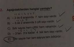 2. Aşağıdakilerden
hangisi yanlıştır?
-1 0 1 2 3 4 5
- 2 ile 6 arasında 7 tam sayı vardır.
-4-20
B) - 6 ile 2 arasında 3 çift sayı vardır. V
A)
C) Sıfır sayısı hem çifttir hem rakamdır.
-3-1 13
D) - 3'ten 3'e kadar 4 tek tam sayı vardır.
E) Sifir sayısı her tam sayıya tam bölünür.