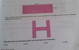8.
80 cm
30 cm
Harun, yukarıda verilen dikdörtgen şeklindeki kartonu kare şeklindeki 24 eş parçaya ayırdıktan sonra bu parçalarla
aşağıdaki şekli oluşturuyor.
atik Soru Bankası
H
Buna göre Harun'un oluşturduğu şeklin çevre uzunluğu kaç santimetredir?
A) 220
B) 240
C) 260
D) 280