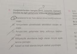 gild sid u
9. Aşağıdakilerden hangisi XVIII. yüzyılda Osmanlı
Devleti ile ilgili gelişmeler arasında gösterilemez?
A Karadeniz'in bir Türk denizi olma özelliği sona er-
miştir.
B) Yeniçerilerin yönetimdeki etkinlikleri devam et-
miştir.
Avrupa'daki gelişmeler takip edilmeye başlan-
mıştır.
Milliyetçilik akımlarına bağlı olarak birçok ayak-
lanma çıkmıştır.
Askerî ve mali alanda birçok ıslahat yapılmıştır.
12. XVIII.
"Bizim
sadec
bir ye
Bu a
lami
Salbleipn
A) S
B)
C)
D
E