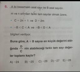 6. A iki basamaklı asal sayı ve B asal sayıdır.
m ve n sıfırdan farkli tam sayılar olmak üzere,
• C= 2n + 1-ve D = 2m
-B<C<A ve B<D<A
bilgileri veriliyor.
Buna göre, A + B sayısı en küçük değerini aldı-
D
ğında nin alabileceği farklı tam sayı değer-
ler toplamı kaçtır?
A) -24
B)-25 C)-26 D)-27 E)-28