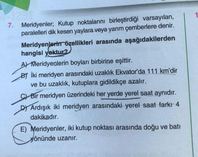 7.
Meridyenler; Kutup noktalarını birleştirdiği varsayılan,
paralelleri dik kesen yaylara veya yarım çemberlere denir.
Meridyenlerin özellikleri arasında aşağıdakilerden
hangisi yoktur?
A Meridyenlerin boyları birbirine eşittir.
BY İki meridyen arasındaki
