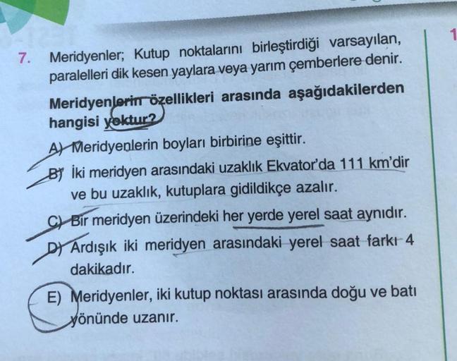 7.
Meridyenler; Kutup noktalarını birleştirdiği varsayılan,
paralelleri dik kesen yaylara veya yarım çemberlere denir.
Meridyenlerin özellikleri arasında aşağıdakilerden
hangisi yoktur?
A Meridyenlerin boyları birbirine eşittir.
BY İki meridyen arasındaki 