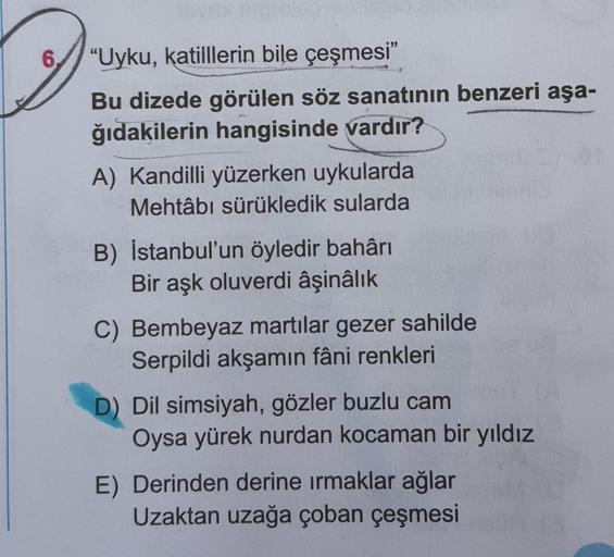 O
6 "Uyku, katilllerin bile çeşmesi"
Bu dizede görülen söz sanatının benzeri aşa-
ğıdakilerin hangisinde vardır?
A) Kandilli yüzerken uykularda
Mehtâbi sürükledik sularda
B) Istanbul'un öyledir bahârı
Bir aşk oluverdi âşinâlık
C) Bembeyaz martılar gezer sa