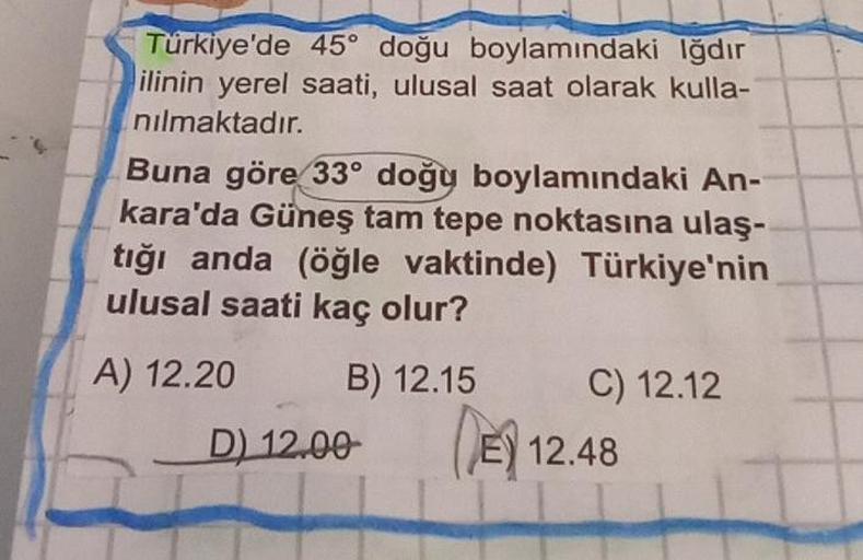 Türkiye'de 45° doğu boylamındaki Iğdır
ilinin yerel saati, ulusal saat olarak kulla-
nılmaktadır.
Buna göre 33° doğy boylamındaki An-
kara'da Güneş tam tepe noktasına ulaş-
tığı anda (öğle vaktinde) Türkiye'nin
ulusal saati kaç olur?
A) 12.20
B) 12.15
D) 1