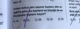 ü-
22
Soru 12
Ardışık dokuz tam sayının toplamı 234 ol-
duğuna göre, bu sayıların en büyüğü ile en
küçüğünün toplamı kaçtır?
A) 64
B) 52
C) 38
D) 32
E) 30
Ardışık beş
ardışık sekiz
na eşittir.
Buna göre,
yüğü en az
A) 16