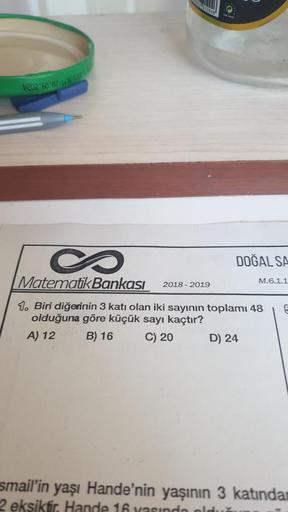 202 60 82:1131
10
S
Matematik Bankası
1. Biri diğerinin 3 katı olan iki sayının toplamı 48
olduğuna göre küçük sayı kaçtır?
A) 12
B) 16
C) 20
2018-2019
DOĞAL SA
D) 24
M.6.1.1
5
smail'in yaşı Hande'nin yaşının 3 katından
2 eksiktir. Hande 16 yaşında olduğu