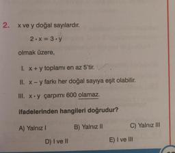 2. x ve y doğal sayılardır.
2.x = 3.y
olmak üzere,
I. x + y toplamı en az 5'tir.
II. x - y farkı her doğal sayıya eşit olabilir.
III. x.y çarpımı 600 olamaz.
ifadelerinden hangileri doğrudur?
B) Yalnız II
A) Yalnız I
D) I ve II
C) Yalnız III
E) I ve III