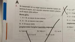 A
3.
İki basamaklı bir xy doğal sayısına rakamları toplamı ek-
lenince A sayısı, aynı sayıdan rakamları toplamı çıkarılın-
ca B sayısı elde ediliyor.
Buna göre,
I. A + B, xy sayısı ile tam bölünür.
II. A- B, xy sayısını tam böler.
.
III. A B sayısı tektir.
yargılarından hangileri kesinlikle doğrudu?
A) Yalnız
B) Yalnız II
D) II ve III
E) VII ve III
C) I ve III
X
A = (x + 2)(y +
1. x=-2 için
II. y=-3 ve
III. x=-3 için
yargılarında
A) Yalnız I
C
