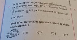 3.
Yanlış cevapların doğru cevapları götürdüğü 90 soru-
luk bir sınavda her doğru cevap 12 puandır. Soruların
3
ini doğru,
5
puan alıyor.
A) 6
1
3
ünü yanlış cevaplayan bir öğrenci 588
Buna göre, bu sınavda kaç yanlış cevap bir doğru
cevabı götürür?
B) 5
C) 4
D) 3
www.
E) 2
7.