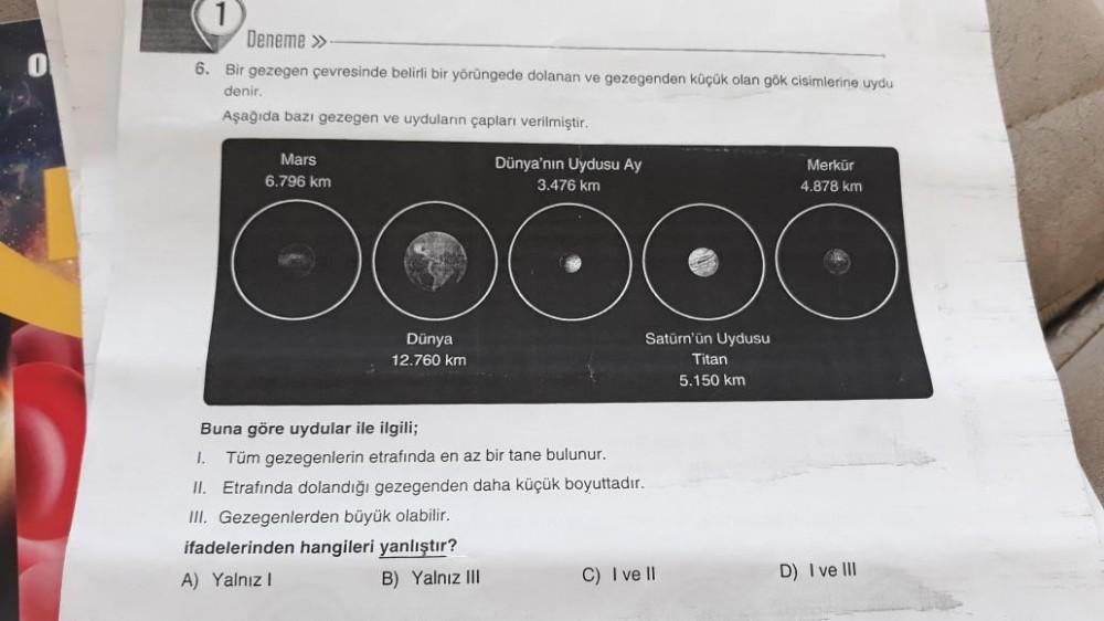 0
1
Deneme »
6. Bir gezegen çevresinde belirli bir yörüngede dolanan ve gezegenden küçük olan gök cisimlerine uydu
denir.
Aşağıda bazı gezegen ve uyduların çapları verilmiştir.
Mars
6.796 km
Dünya'nın Uydusu Ay
3.476 km
O
Dünya
12.760 km
Buna göre uydular