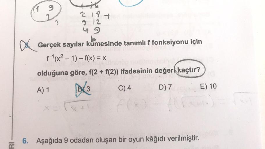 RI
9
3
2187
2 12
Gerçek sayılar kümesinde tanımlı f fonksiyonu için
f-¹(x² - 1)-f(x) = x
olduğuna göre, f(2 + f(2)) ifadesinin değeri kaçtır?
A) 1
(3
C) 4
f(x
D) 7
fo
6. Aşağıda 9 odadan oluşan bir oyun kâğıdı verilmiştir.
E) 10