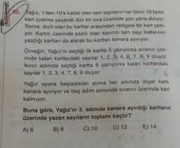 Kat Dengi
32. Yağız, 1'den 10'a kadar olan tam sayıların her birini 10 farklı
kart üzerine yazarak düz bir sıra üzerinde yan yana diziyor.
Sonra, dizili olan bu kartlar arasından rastgele bir kart çeki-
yor. Kartın üzerinde yazılı olan sayının tam sayı katlarının
yazdığı kartları da alarak bu kartları kenara ayırıyor.
Örneğin, Yağız'ın seçtiği ilk kartta 5 yazıyorsa sıranın üze-
rinde kalan kartlardaki sayılar 1, 2, 3, 4, 6, 7, 8, 9 oluyor.
İkinci adımda seçtiği kartta 6 yazıyorsa kalan kartlardaki
sayılar 1, 2, 3, 4, 7, 8, 9 oluyor.
5 6
600
Yağız oyuna başladıktan sonra her adımda ikişer kartı
kenara ayırıyor ve beş adım sonunda sıranın üzerinde kart
kalmıyor.
Buna göre, Yağız'ın 3. adımda kenara ayırdığı kartların
üzerinde yazan sayıların toplamı kaçtır?
A) 6
B) 8
C) 10
D) 12
E) 14
S