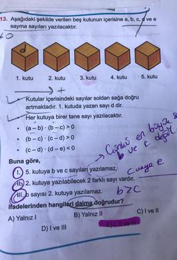 13. Aşağıdaki şekilde verilen beş kutunun içerisine a, b, c, d ve e
sayma sayıları yazılacaktır.
1. kutu
●
●
●
2. kutu
.
3. kutu
Kutular içerisindeki sayılar soldan sağa doğru
artmaktadır. 1. kutuda yazan sayı d dir.
Her kutuya birer tane sayı yazılacaktır.
+
(a - b) (b-c) > 0
(b-c) (c-d) > 0
(c-d) (d-e) <0
4. kutu
D) I ve III
Buna göre,
1.) 5. kutuya b ve c sayıları yazılamaz,
2. kutuya yazılabilecek 2 farklı sayı vardır.
byc
All.b sayısı 2. kutuya yazılamaz.
ifadelerinden hangileri daima doğrudur?
A) Yalnız I
B) Yalnız II
Cunki en baya
ve e değil
Cueye e
5. kutu
E) I, II ve III
Sc
C) I ve II