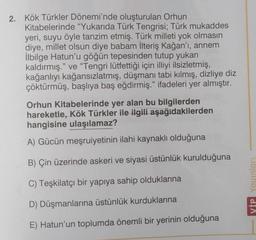 2. Kök Türkler Dönemi'nde oluşturulan Orhun
Kitabelerinde "Yukarıda Türk Tengrisi; Türk mukaddes
yeri, suyu öyle tanzim etmiş. Türk milleti yok olmasın
diye, millet olsun diye babam İlteriş Kağan'ı, annem
İlbilge Hatun'u göğün tepesinden tutup yukarı
kaldırmış." ve "Tengri lütfettiği için illiyi ilsizletmiş,
kağanlıyı kağansızlatmış, düşmanı tabi kılmış, dizliye diz
çöktürmüş, başlıya baş eğdirmiş." ifadeleri yer almıştır.
Orhun Kitabelerinde yer alan bu bilgilerden
hareketle, Kök Türkler ile ilgili aşağıdakilerden
hangisine ulaşılamaz?
A) Gücün meşruiyetinin ilahi kaynaklı olduğuna
B) Çin üzerinde askeri ve siyasi üstünlük kurulduğuna
C) Teşkilatçı bir yapıya sahip olduklarına
D) Düşmanlarına üstünlük kurduklarına
E) Hatun'un toplumda önemli bir yerinin olduğuna
VIP Yayınları