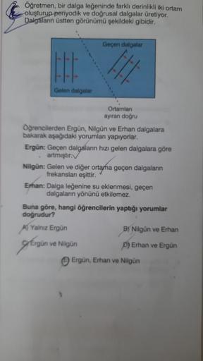 Öğretmen, bir dalga leğeninde farklı derinlikli iki ortam
oluşturup periyodik ve doğrusal dalgalar üretiyor.
Dalgaların üstten görünümü şekildeki gibidir.
H
Gelen dalgalar
Öğrencilerden Ergün, Nilgün ve Erhan dalgalara
bakarak aşağıdaki yorumları yapıyorla